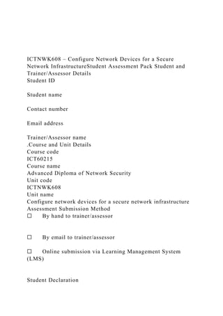 ICTNWK608 – Configure Network Devices for a Secure
Network InfrastructureStudent Assessment Pack Student and
Trainer/Assessor Details
Student ID
Student name
Contact number
Email address
Trainer/Assessor name
.Course and Unit Details
Course code
ICT60215
Course name
Advanced Diploma of Network Security
Unit code
ICTNWK608
Unit name
Configure network devices for a secure network infrastructure
Assessment Submission Method
☐ By hand to trainer/assessor
☐ By email to trainer/assessor
☐ Online submission via Learning Management System
(LMS)
Student Declaration
 