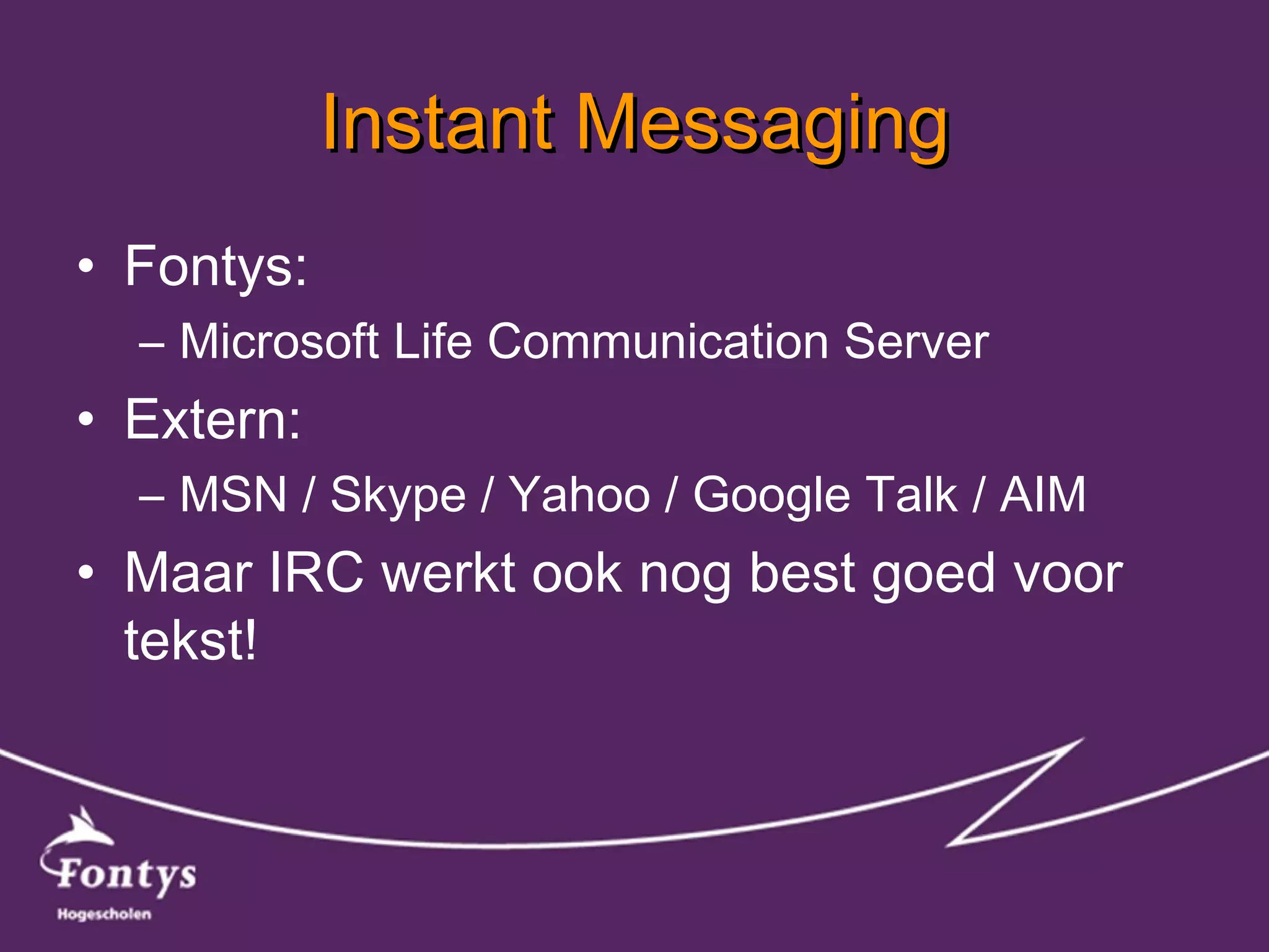 Instant Messaging Fontys: Microsoft Life Communication Server Extern: MSN / Skype / Yahoo / Google Talk / AIM Maar IRC werkt ook nog best goed voor tekst! 