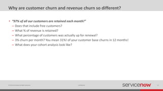 © 2014 ServiceNow All Rights Reserved 15Confidential
• “97% of all our customers are retained each month!”
– Does that include free customers?
– What % of revenue is retained?
– What percentage of customers was actually up for renewal?
– 3% churn per month? You mean 31%! of your customer base churns in 12 months!
– What does your cohort analysis look like?
Why are customer churn and revenue churn so different?
 