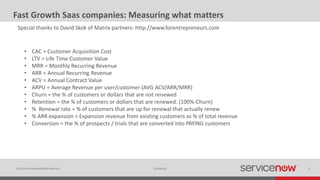 © 2014 ServiceNow All Rights Reserved 6Confidential
Fast Growth Saas companies: Measuring what matters
Special thanks to David Skok of Matrix partners: http://www.forentrepreneurs.com
• CAC = Customer Acquisition Cost
• LTV = Life Time Customer Value
• MRR = Monthly Recurring Revenue
• ARR = Annual Recurring Revenue
• ACV = Annual Contract Value
• ARPU = Average Revenue per user/customer (AVG ACV/ARR/MRR)
• Churn = the % of customers or dollars that are not renewed
• Retention = the % of customers or dollars that are renewed. (100%-Churn)
• % Renewal rate = % of customers that are up for renewal that actually renew
• % ARR expansion = Expansion revenue from existing customers as % of total revenue
• Conversion = the % of prospects / trials that are converted into PAYING customers
 