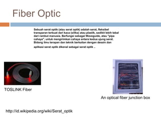 Fiber Optic
TOSLINK Fiber
An optical fiber junction box
Sebuah serat optik (atau serat optik) adalah serat, fleksibel
transparan terbuat dari kaca (silika) atau plastik, sedikit lebih tebal
dari rambut manusia. Berfungsi sebagai Waveguide, atau "pipa
cahaya", untuk mengirimkan cahaya antara kedua ujung serat.
Bidang ilmu terapan dan teknik berkaitan dengan desain dan
aplikasi serat optik dikenal sebagai serat optik ..
http://id.wikipedia.org/wiki/Serat_optik
 