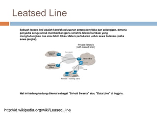 Leatsed Line
Sebuah leased line adalah kontrak pelayanan antara penyedia dan pelanggan, dimana
penyedia setuju untuk memberikan garis simetris telekomunikasi yang
menghubungkan dua atau lebih lokasi dalam pertukaran untuk sewa bulanan (maka
sewa jangka).
Hal ini kadang-kadang dikenal sebagai "Sirkuit Swasta" atau "Data Line" di Inggris.
http://id.wikipedia.org/wiki/Leased_line
 