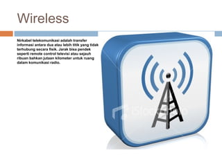 Wireless
Nirkabel telekomunikasi adalah transfer
informasi antara dua atau lebih titik yang tidak
terhubung secara fisik. Jarak bisa pendek
seperti remote control televisi atau sejauh
ribuan bahkan jutaan kilometer untuk ruang
dalam komunikasi radio.
 