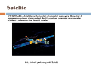 Satelite
http://id.wikipedia.org/wiki/Satelit
((KOMUNIKASI))…..Satelit komunikasi adalah sebuah satelit buatan yang ditempatkan di
angkasa dengan tujuan telekomunikasi. Satelit komunikasi yang modern menggunakan
orbit bumi renda dengan tipe tipe orbit yang lain
 