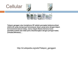 Cellular
Telepon genggan atau handphone HP adalah perangkat telekomunikasi
elektronik yang mempunyai kemampuan dasar yang sama dengan telpon
konvensional saluran tetap, namun dapat dibawa kemana-mana
(portable,mobile) dan tidak perlu disambungkan dengan jaringan kabel,
(nirkabel,Wireless)…
http://id.wikipedia.org/wiki/Telepon_genggam
 