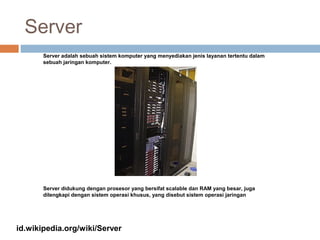 Server
Server adalah sebuah sistem komputer yang menyediakan jenis layanan tertentu dalam
sebuah jaringan komputer.
Server didukung dengan prosesor yang bersifat scalable dan RAM yang besar, juga
dilengkapi dengan sistem operasi khusus, yang disebut sistem operasi jaringan
id.wikipedia.org/wiki/Server
 