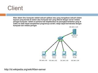 Client
Klien dalam ilmu komputer adalah sebuah aplikasi atau yang mengakses sebuah sistem
layanan yang berada di sistem atau komputer lain yang dikenal dengan server melalui
jaringan komputer. Istilah ini pertama kali diaplikasikan ke perangkat tambahan yang di
waktu itu tidak dapat menjalankan programnya sendiri, tetapi dapat berinteraksi dengan
komputer lain melalui jaringan
http://id.wikipedia.org/wiki/Klien-server
 