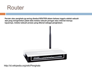 Router
Peruter atau penghala yg sering disebut ROUTER dalam bahasa inggris adalah sebuah
alat yang mengirimkan paket data melalui sebuah jaringan atau internet menuju
tujuannya, melalui sebuah proses yang dikenal sebagai penghalaan.
http://id.wikipedia.org/wiki/Penghala
 