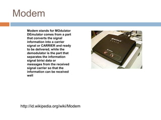 Modem
http://id.wikipedia.org/wiki/Modem
Modem stands for MOdulator
DEmulator comes from a part
that converts the signal
information into a carrier
signal or CARRIER and ready
to be delivered, while the
demodulator is the part that
separates the information
signal birisi data or
messages from the received
signal carrier so that the
information can be received
well
 