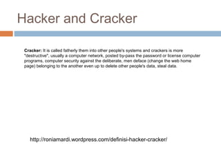 Hacker and Cracker
http://roniamardi.wordpress.com/definisi-hacker-cracker/
Cracker: It is called fatherly them into other people's systems and crackers is more
"destructive", usually a computer network, posted by-pass the password or license computer
programs, computer security against the deliberate, men deface (change the web home
page) belonging to the another even up to delete other people's data, steal data.
 