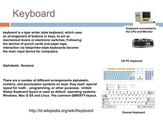 Keyboard
US PC keyboard
Dvorak Keyboard
Keyboard connected to
the CPU and Monitorkeyboard is a type writer style keyboard, which uses
an arrangement of buttons or keys, to act as
mechanical levers or electronic switches. Following
the decline of punch cards and paper tape,
interaction via teleprinter-style keyboards became
the main input device for computers.
Alphabetic Numeral
There are a number of different arrangements alphabetic,
numeric, and punctuation symbols on keys. they need special
layout for math , programming, or other purposes. United
States Keyboard layout is used as default operating systems:
Windows, Mac O SX and Linux. The common QWERTY-layout.
http://id.wikipedia.org/wiki/Keyboard
 
