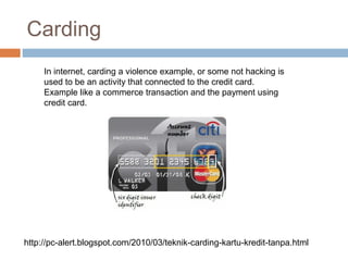 Carding
In internet, carding a violence example, or some not hacking is
used to be an activity that connected to the credit card.
Example like a commerce transaction and the payment using
credit card.
http://pc-alert.blogspot.com/2010/03/teknik-carding-kartu-kredit-tanpa.html
 