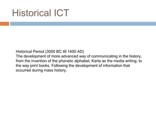 Historical ICT
Historical Period (3000 BC till 1400 AD)
The development of more advanced way of communicating in the history,
from the invention of the phonetic alphabet, Karta as the media writing, to
the way print books. Following the development of information that
occurred during mass history.
 
