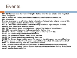 Events
3000 BC The Sumerians discovered writing for the first time. The text is in the form of symbols
called pictographs.
2900 BC the ancient Egyptians had developed writing hieroglyphs to communicate.
2500 BC Abacus
This tool is considered as a first time digital calculations. Yet clearly the original source of this
abacus or, supposedly from Babylon, China, or Egypt.
1775 BC The Greeks introduced the system of writing from left to right using the phonetic
alphabet letter made based on sound speech.
1400 BC The Chinese began to write them on a piece of the history of animal bones.
1270 BC Syrian nation has made the Encyclopedia for the first time
900 BC The Chinese made the postal service system and the first post office
776 BC The Greeks use pigeons to send information
530 BC The Greeks also create a library for the first time
500 BC The Egyptians used papyrus as paper fiber trees
105 BC The Chinese discovered the paper. The man who found the paper was named Tsai Lun.
The paper is made from bamboo fibers are crushed, filtered, washed, flattened and then dried.
14 AD The Romans officially made the postal service system
37 AD Emperor Tiberius of Rome using the mirror as a tool to send a message (heliograph).
305 AD The Chinese created the first printing press made of slabs of wood carving. System done
using h wood and covered by ink.
 