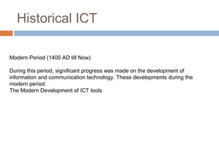 Historical ICT
Modern Period (1400 AD till Now)
During this period, significant progress was made on the development of
information and communication technology. These developments during the
modern period.
The Modern Development of ICT tools
 