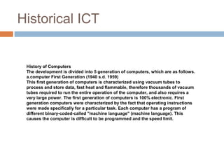 Historical ICT
History of Computers
The development is divided into 5 generation of computers, which are as follows.
a.computer First Generation (1940 s.d. 1959)
This first generation of computers is characterized using vacuum tubes to
process and store data, fast heat and flammable, therefore thousands of vacuum
tubes required to run the entire operation of the computer, and also requires a
very large power. The first generation of computers is 100% electronic. First
generation computers were characterized by the fact that operating instructions
were made specifically for a particular task. Each computer has a program of
different binary-coded-called "machine language" (machine language). This
causes the computer is difficult to be programmed and the speed limit.
 