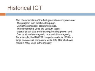 Historical ICT
The characteristics of the first generation computers are:
The program is in machine language,
Using the concept of program storage,
The components used are vacuum tubes,
large physical size and thus require a big power, and
Can be stored on magnetic tape and disk magnetig.
For example, the IBM 701 computer made in 1953 is a
large commercial computers, while IBM 705 which was
made in 1959 used in the industry.
 