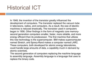 Historical ICT
In 1948, the invention of the transistor greatly influenced the
development of computers. The transistor replaced the vacuum tube
in televisions, radios, and computers. As a result, the size of electric
machines is reduced drastically. The transistor used in computers
began in 1956. Other findings in the form of magnetic core memory-
second generation computers smaller, faster, more reliable, and more
energy efficient than its predecessor. The first machine that utilizes
this new technology is the supercomputer. IBM makes supercomputer
named Stretch, and Sprery-Rand makes a computer named LARC.
These computers, both developed for atomic energy laboratories,
could handle large amounts of data, a capability much in demand by
atomic scientists.
The second generation of computers replacing the machine language
to assembly language. Assembly language is a language that uses to
replace the binary code.
 