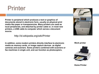 Printer
Printer is peripheral which produces a text or graphics of
documents stored in electronic form, usually on physical print
media like paper or transparencies. Many printers are used as
local peripherals, and attached by printer cable or, in most new
printers, a USB cable to computer which serves a document
source.
Work printerIn addition, some modern printers directly interface to electronic
media as memory cards, or image capture devices as digital
cameras and scanners. Some printers combined with scanners or
fax machines in single unit, and can function as photocopiers.
Home Printer
http://id.wikipedia.org/wiki/Printer
 