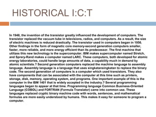 HISTORICAL I:C:T
In 1948, the invention of the transistor greatly influenced the development of computers. The
transistor replaced the vacuum tube in televisions, radios, and computers. As a result, the size
of electric machines is reduced drastically. The transistor used in computers began in 1956.
Other findings in the form of magnetic core memory-second generation computers smaller,
faster, more reliable, and more energy efficient than its predecessor. The first machine that
utilizes this new technology is the supercomputer. IBM makes supercomputer named Stretch,
and Sprery-Rand makes a computer named LARC. These computers, both developed for atomic
energy laboratories, could handle large amounts of data, a capability much in demand by
atomic scientists.? Second generation computers replaced the machine language to assembly
language. Assembly language is a language that uses singkatansingkatan to replace the binary
code. The second generation of computers is a computer which used transistors. They also
have components that can be associated with the computer at this time such as printers,
storage, disk, memory, operating system, and programs. One important example of this is the
computer in the IBM 1401 that is widely accepted in the industry.? Several programming
languages began to appear at that time. Programming language Common Business-Oriented​​
Language (COBOL) and FORTRAN (Formula Translator) came into common use. These
languages replaced cryptic binary machine code with words, sentences, and mathematical​​
formulas are more easily understood by humans. This makes it easy for someone to program a
computer.
 