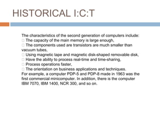 HISTORICAL I:C:T
The characteristics of the second generation of computers include:
 The capacity of the main memory is large enough,
 The components used are transistors are much smaller than
vacuum tubes,
 Using magnetic tape and magnetic disk-shaped removable disk,
 Have the ability to process real-time and time-sharing,
 Process operations faster,
 The orientation on business applications and techniques.
For example, a computer PDP-5 and PDP-8 made in 1963 was the​​
first commercial minicomputer. In addition, there is the computer
IBM 7070, IBM 1400, NCR 300, and so on.
 