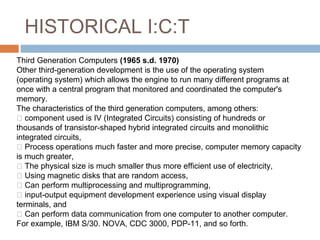 HISTORICAL I:C:T
Third Generation Computers (1965 s.d. 1970)
Other third-generation development is the use of the operating system
(operating system) which allows the engine to run many different programs at
once with a central program that monitored and coordinated the computer's
memory.
The characteristics of the third generation computers, among others:
 component used is IV (Integrated Circuits) consisting of hundreds or
thousands of transistor-shaped hybrid integrated circuits and monolithic
integrated circuits,
 Process operations much faster and more precise, computer memory capacity
is much greater,
 The physical size is much smaller thus more efficient use of electricity,
 Using magnetic disks that are random access,
 Can perform multiprocessing and multiprogramming,
 input-output equipment development experience using visual display
terminals, and
 Can perform data communication from one computer to another computer.
For example, IBM S/30. NOVA, CDC 3000, PDP-11, and so forth.
 