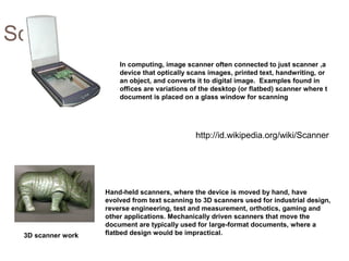 Scanner
In computing, image scanner often connected to just scanner ,a
device that optically scans images, printed text, handwriting, or
an object, and converts it to digital image. Examples found in
offices are variations of the desktop (or flatbed) scanner where t
document is placed on a glass window for scanning
Hand-held scanners, where the device is moved by hand, have
evolved from text scanning to 3D scanners used for industrial design,
reverse engineering, test and measurement, orthotics, gaming and
other applications. Mechanically driven scanners that move the
document are typically used for large-format documents, where a
flatbed design would be impractical.3D scanner work
http://id.wikipedia.org/wiki/Scanner
 