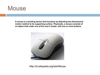 Mouse
A mouse is a pointing device that functions by detecting two-dimensional
motion relative to its supporting surface. Physically, a mouse consists of
an object held under one of the user's hands, with one or more buttons.
http://id.wikipedia.org/wiki/Mouse
 