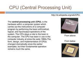 CPU (Central Processing Unit)
The central processing unit (CPU), is the 
hardware within a computer system which 
carries out the instructions of a computer 
program by performing the basic arithmetical, 
logical, and input/output operations of the 
system. The CPU plays a role to the brain in 
the computer. The CPU has been in use in the 
computer industry at since the early 1960s.The 
form, design, and implementation of CPUs 
changed dramatically since the earlier 
examples, but their fundamental operation 
remains much the same.
From above
From below
http://id.wikipedia.org/wiki/CPU
 