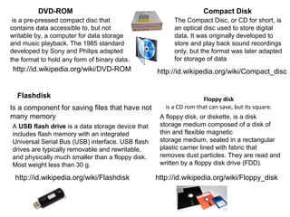 Floppy disk
is a CD rom that can save, but its square.
Flashdisk
Is a component for saving files that have not 
many memory
DVD-ROM Compact Disk
A USB flash drive is a data storage device that 
includes flash memory with an integrated 
Universal Serial Bus (USB) interface. USB flash 
drives are typically removable and rewritable, 
and physically much smaller than a floppy disk. 
Most weight less than 30 g.
A floppy disk, or diskette, is a disk 
storage medium composed of a disk of 
thin and flexible magnetic 
storage medium, sealed in a rectangular 
plastic carrier lined with fabric that 
removes dust particles. They are read and 
written by a floppy disk drive (FDD).
 is a pre-pressed compact disc that 
contains data accessible to, but not 
writable by, a computer for data storage 
and music playback. The 1985 standard 
developed by Sony and Philips adapted 
the format to hold any form of binary data.
The Compact Disc, or CD for short, is 
an optical disc used to store digital 
data. It was originally developed to 
store and play back sound recordings 
only, but the format was later adapted 
for storage of data
http://id.wikipedia.org/wiki/DVD-ROM http://id.wikipedia.org/wiki/Compact_disc
http://id.wikipedia.org/wiki/Flashdisk http://id.wikipedia.org/wiki/Floppy_disk
 