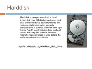 Harddisk
Harddisk is components that is hard  
A hard disk drive (HDD) also hard drive, hard 
disk, or disk drive) is a device for storing and 
retrieving digital information, primarily 
computer data. It consists of one or more rigid 
(hence "hard") rapidly rotating discs (platters) 
coated with magnetic material, and with 
magnetic heads arranged to write data to the 
surfaces and read it from them.
http://en.wikipedia.org/wiki/Hard_disk_drive
 
