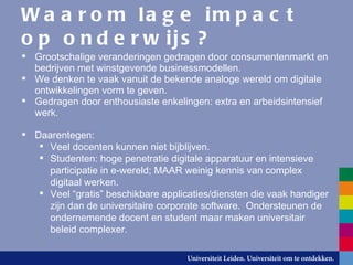 Waarom lage impact op onderwijs? Grootschalige veranderingen gedragen door consumentenmarkt en bedrijven met winstgevende businessmodellen. We denken te vaak vanuit de bekende analoge wereld om digitale ontwikkelingen vorm te geven.  Gedragen door enthousiaste enkelingen: extra en arbeidsintensief werk. Daarentegen: Veel docenten kunnen niet bijblijven. Studenten: hoge penetratie digitale apparatuur en intensieve participatie in e-wereld; MAAR weinig kennis van complex digitaal werken. Veel “gratis” beschikbare applicaties/diensten die vaak handiger zijn dan de universitaire corporate software.  Ondersteunen de ondernemende docent en student maar maken universitair beleid complexer. 