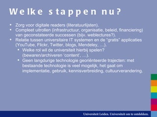 Welke stappen nu? Zorg voor digitale readers (literatuurlijsten). Compleet uitrollen (infrastructuur, organisatie, beleid, financiering) van geconstateerde successen (bijv. weblectures?). Relatie tussen universitaire IT systemen en de “gratis” applicaties (YouTube, Flickr, Twitter, blogs, Mendeley, …). Welke rol wil de universiteit hierbij spelen?  (bewaren/archiveren ‘content’, …). Geen langdurige technologie georiënteerde trajecten: met bestaande technologie is veel mogelijk, het gaat om implementatie, gebruik, kennisverbreiding, cultuurverandering. 