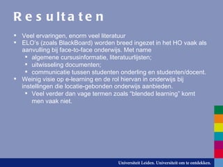 Resultaten Veel ervaringen, enorm veel literatuur ELO’s (zoals BlackBoard) worden breed ingezet in het HO vaak als aanvulling bij face-to-face onderwijs. Met name algemene cursusinformatie, literatuurlijsten; uitwisseling documenten; communicatie tussen studenten onderling en studenten/docent. Weinig visie op e-learning en de rol hiervan in onderwijs bij instellingen die locatie-gebonden onderwijs aanbieden. Veel verder dan vage termen zoals “blended learning” komt men vaak niet. 