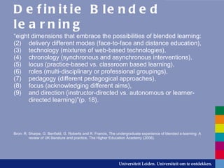 Definitie Blended learning “ eight dimensions that embrace the possibilities of blended learning:  delivery different modes (face-to-face and distance education),  technology (mixtures of web-based technologies),  chronology (synchronous and asynchronous interventions),  locus (practice-based vs. classroom based learning),  roles (multi-disciplinary or professional groupings),  pedagogy (different pedagogical approaches),  focus (acknowledging different aims),  and direction (instructor-directed vs. autonomous or learner-directed learning)”(p. 18). Bron: R. Sharpe, G. Benfield, G. Roberts and R. Francis, The undergraduate experience of blended e-learning: A review of UK literature and practice, The Higher Education Academy (2006). 