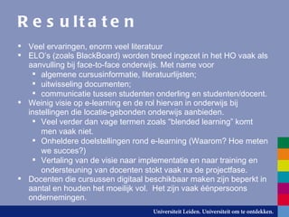Resultaten Veel ervaringen, enorm veel literatuur ELO’s (zoals BlackBoard) worden breed ingezet in het HO vaak als aanvulling bij face-to-face onderwijs. Met name voor algemene cursusinformatie, literatuurlijsten; uitwisseling documenten; communicatie tussen studenten onderling en studenten/docent. Weinig visie op e-learning en de rol hiervan in onderwijs bij instellingen die locatie-gebonden onderwijs aanbieden. Veel verder dan vage termen zoals “blended learning” komt men vaak niet. Onheldere doelstellingen rond e-learning (Waarom? Hoe meten we succes?) Vertaling van de visie naar implementatie en naar training en ondersteuning van docenten stokt vaak na de projectfase. Docenten die cursussen digitaal beschikbaar maken zijn beperkt in aantal en houden het moeilijk vol.  Het zijn vaak  éé npersoons ondernemingen. 