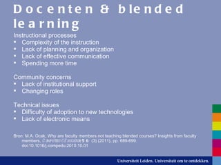Docenten & blended learning Instructional processes  Complexity of the instruction  Lack of planning and organization  Lack of effective communication  Spending more time  Community concerns  Lack of institutional support  Changing roles  Technical issues  Difficulty of adoption to new technologies  Lack of electronic means Bron: M.A. Ocak, Why are faculty members not teaching blended courses? Insights from faculty members,  Computers & Education  56  (3) (2011), pp. 689-699.  doi:10.1016/j.compedu.2010.10.01 