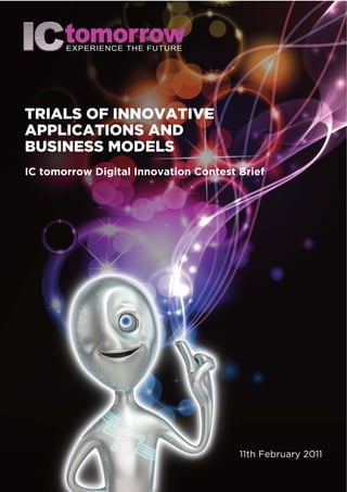 TRIALS OF INNOVATIVE
APPLICATIONS AND
BUSINESS MODELS
IC tomorrow Digital Innovation Contest Brief




                                       11th February 2011
 