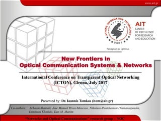 1
New Frontiers in Optical Communication Systems & Networks (by Ioannis Tomkos & partners)“Networks and Optical Communications” research group – NOC
New Frontiers in
Optical Communication Systems & Networks
Presented by: Dr. Ioannis Tomkos (itom@ait.gr)
Co-authors: Behnam Shariati, Jose Manuel Rivas-Moscoso, Nikolaos-Panteleimon Diamantopoulos,
Dimitrios Klonidis, Dan M. Marom
International Conference on Transparent Optical Networking
(ICTON), Girona, July 2017
 