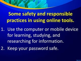 Some safety and responsible
practices in using online tools.
1. Use the computer or mobile device
for learning, studying, and
researching for information.
2. Keep your password safe.
 