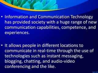 • Information and Communication Technology
has provided society with a huge range of new
communication capabilities, competence, and
experiences.
• It allows people in different locations to
communicate in real-time through the use of
technologies such as instant messaging,
blogging, chatting, and audio-video
conferencing and the like.
 