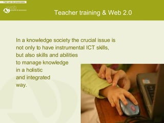 Teacher training & Web 2.0  In a knowledge society the crucial issue is  not only to have instrumental ICT skills,  but also skills and abilities  to manage knowledge  in a holistic  and integrated  way.  
