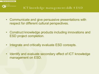 ICT knowledge management skills 4 ESD Communicate and give persuasive presentations with respect for different cultural perspectives. Construct knowledge products including innovations and ESD project completion. Integrate and critically evaluate ESD concepts. Identify and evaluate secondary effect of ICT knowledge management on ESD.   
