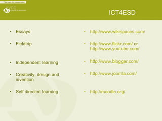 ICT4ESD Essays   Fieldtrip Independent learning Creativity, design and invention   Self directed learning http://www.wikispaces.com/ http://www.flickr.com/  or  http://www.youtube.com/ http://www.blogger.com/ http://www.joomla.com/ http://moodle.org/ 