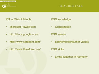 TEACHERTALK ICT or Web 2.0 tools: Microsoft PowerPoint http://docs.google.com/ http://www.spresent.com/ http://www.thinkfree.com/   ESD knowledge: Globalization ESD values: Economic/consumer values ESD skills: Living together in harmony 