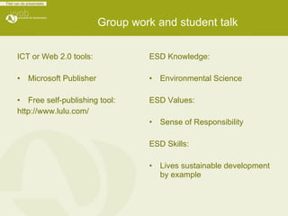 Group work and student talk   ICT or Web 2.0 tools: Microsoft Publisher Free self-publishing tool: http://www.lulu.com/   ESD Knowledge: Environmental Science ESD Values: Sense of Responsibility ESD Skills: Lives sustainable development by example  