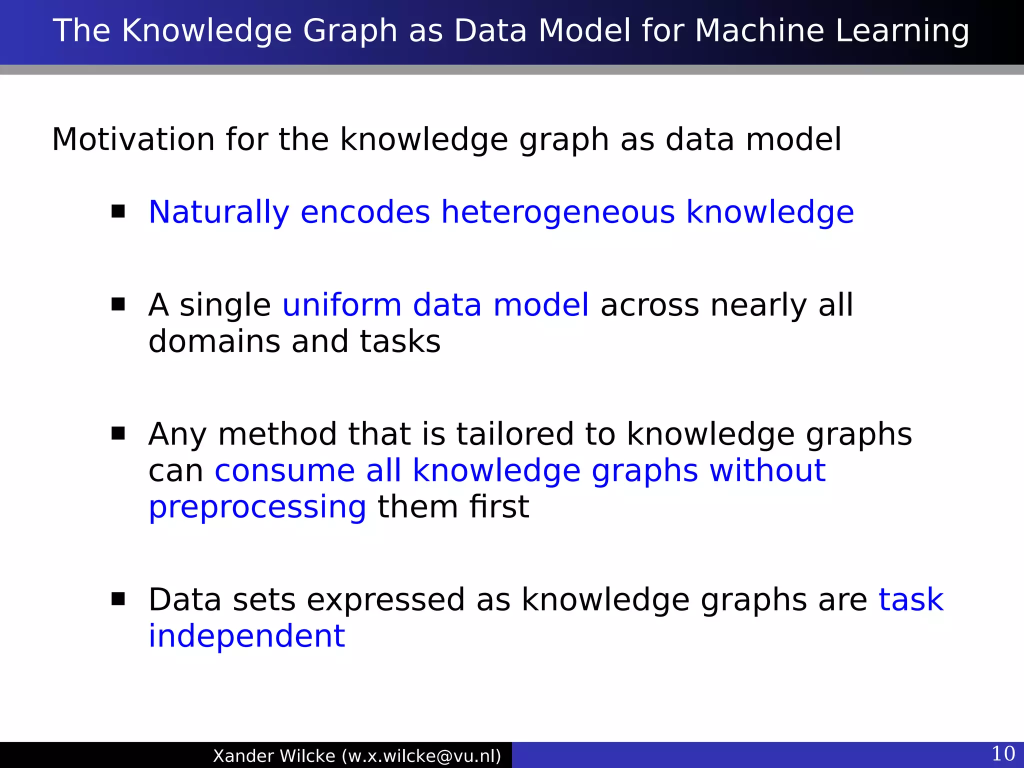 Xander Wilcke (w.x.wilcke@vu.nl) 10
The Knowledge Graph as Data Model for Machine Learning
Motivation for the knowledge graph as data model
 Naturally encodes heterogeneous knowledge
 A single uniform data model across nearly all
domains and tasks
 Any method that is tailored to knowledge graphs
can consume all knowledge graphs without
preprocessing them frst
 Data sets expressed as knowledge graphs are task
independent
 