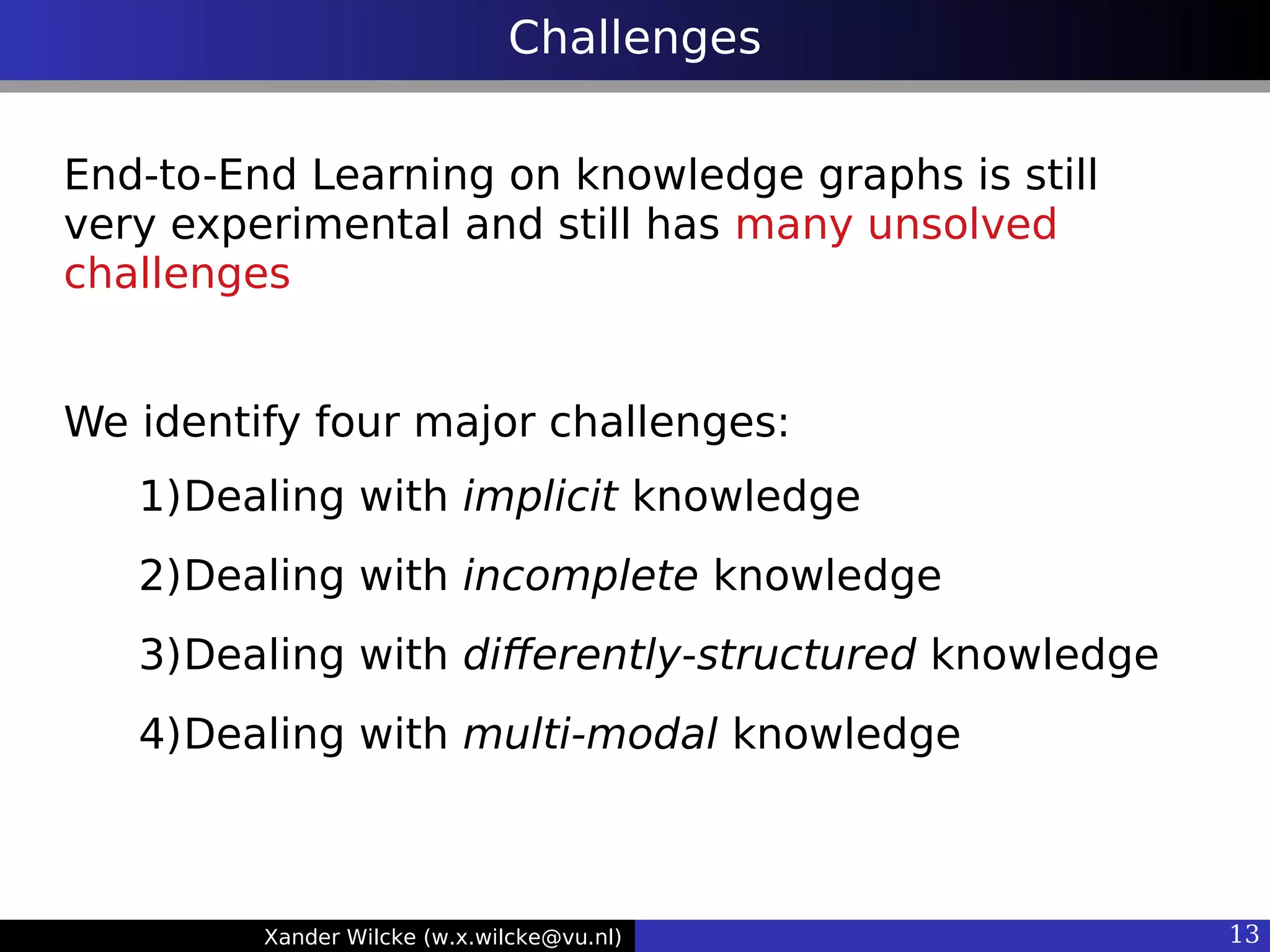 Xander Wilcke (w.x.wilcke@vu.nl) 13
Challenges
End-to-End Learning on knowledge graphs is still
very experimental and still has many unsolved
challenges
We identify four major challenges:
1)Dealing with implicit knowledge
2)Dealing with incomplete knowledge
3)Dealing with diferently-structured knowledge
4)Dealing with multi-modal knowledge
 