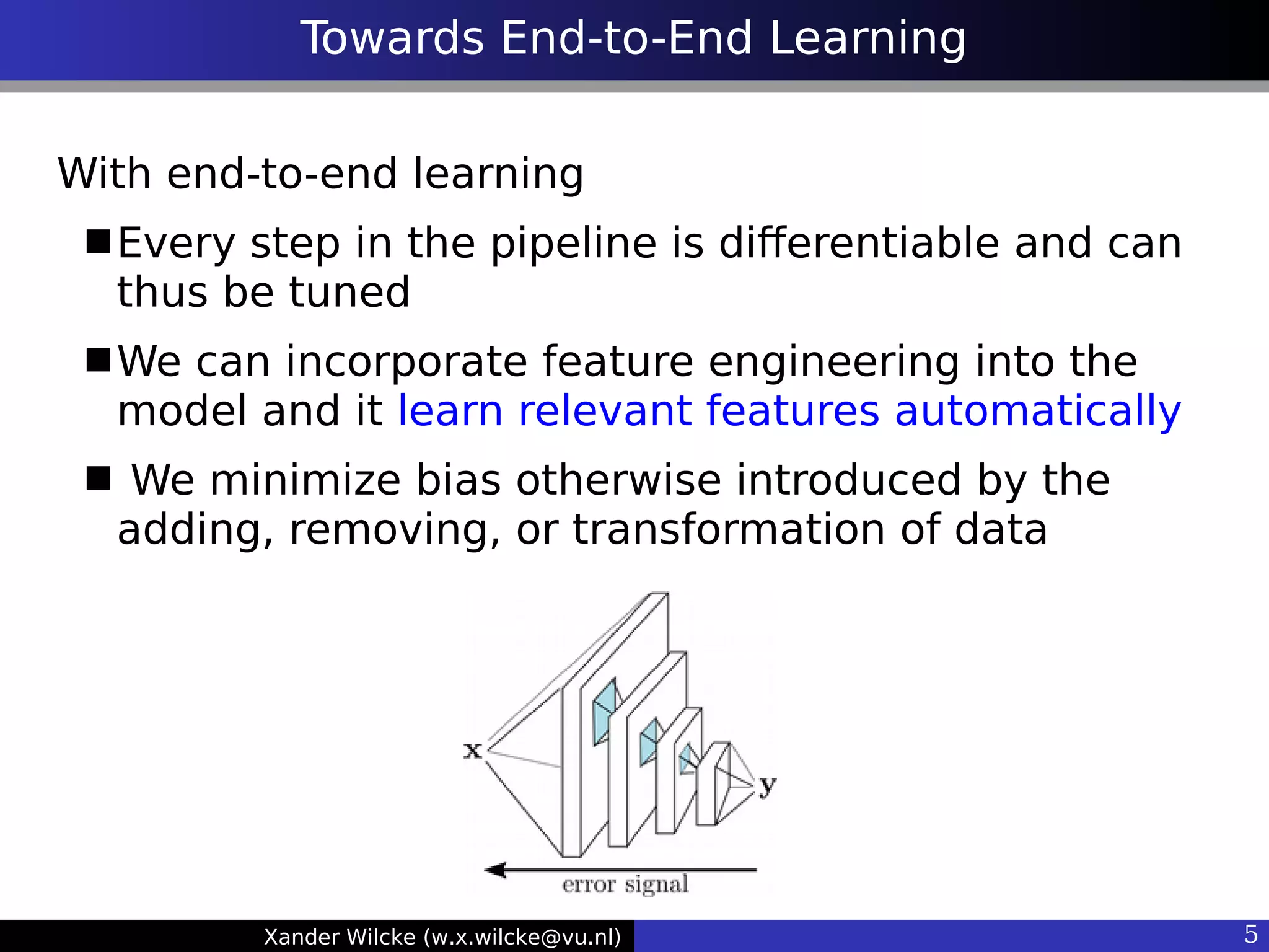 Xander Wilcke (w.x.wilcke@vu.nl) 5
Towards End-to-End Learning
With end-to-end learning
Every step in the pipeline is diferentiable and can
thus be tuned
We can incorporate feature engineering into the
model and it learn relevant features automatically
 We minimize bias otherwise introduced by the
adding, removing, or transformation of data
 