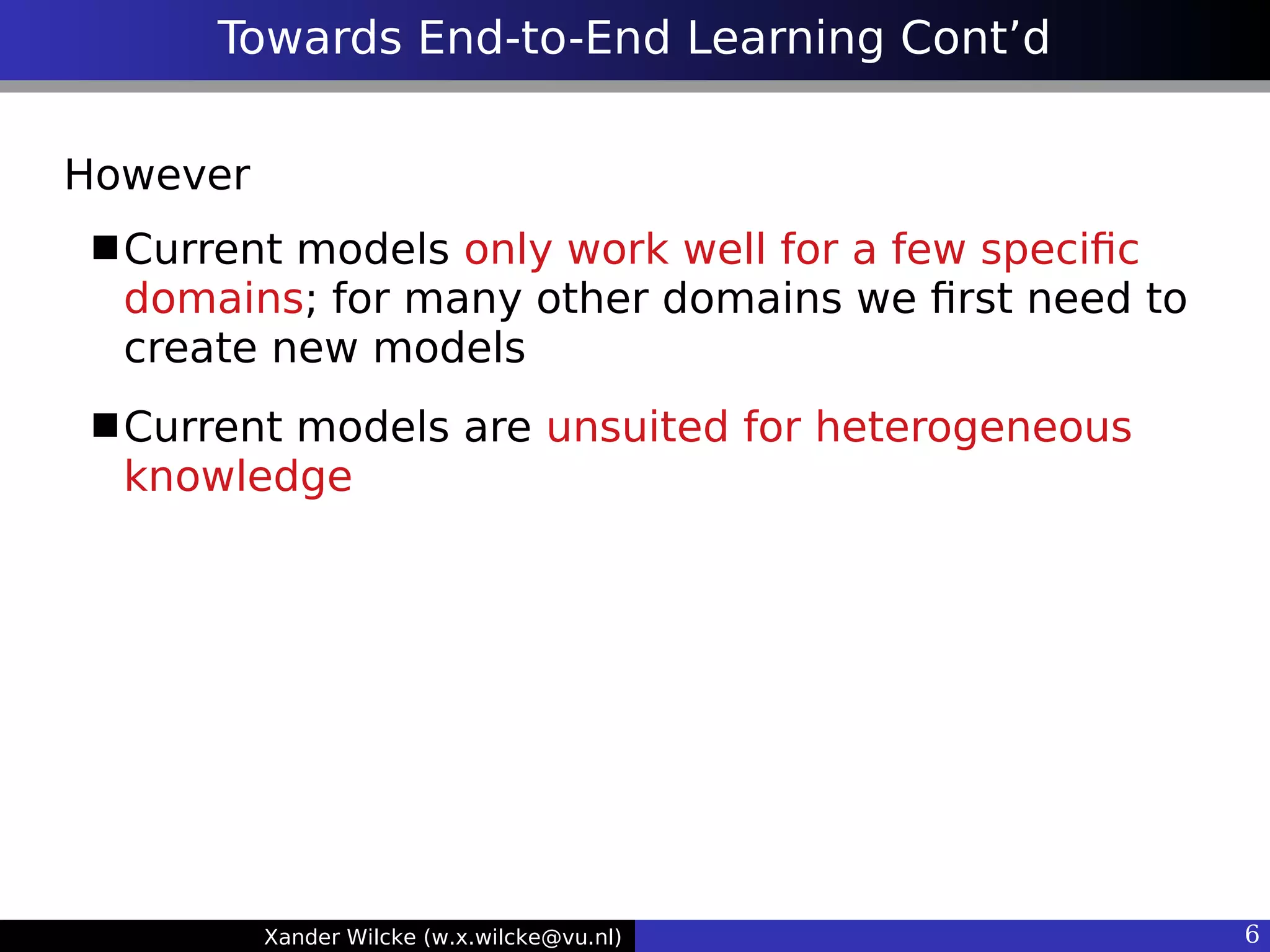 Xander Wilcke (w.x.wilcke@vu.nl) 6
Towards End-to-End Learning Cont’d
However
Current models only work well for a few specifc
domains; for many other domains we frst need to
create new models
Current models are unsuited for heterogeneous
knowledge
 